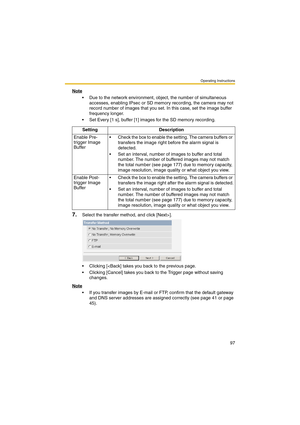 Page 97Operating Instructions
97
Note
 Due to the network environment, object, the number of simultaneous 
accesses, enabling IPsec or SD memory recording, the camera may not 
record number of images that you set. In this case, set the image buffer 
frequency longer. 
 Set Every [1 s], buffer [1] images for the SD memory recording.
7.Select the transfer method, and click [Next>].
 Clicking [