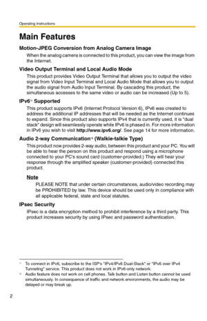 Page 2Operating Instructions
2
Main Features
Motion-JPEG Conversion from Analog Camera Image
When the analog camera is connected to this product, you can view the image from 
the Internet.
Video Output Terminal and Local Audio Mode
This product provides Video Output Terminal that allows you to output the video 
signal from Video Input Terminal and Local Audio Mode that allows you to output 
the audio signal from Audio Input Terminal. By cascading this product, the 
simultaneous accesses to the same video or...