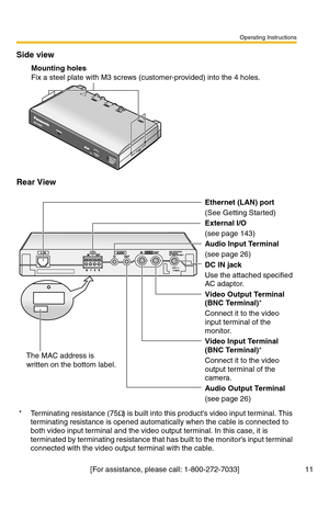 Page 11Operating Instructions
[For assistance, please call: 1-800-272-7033] 11
Side view
Rear View
Ethernet (LAN) port
(See Getting Started)
External I/O
(see page 143)
Audio Input Terminal
(see page 26)
DC IN jack
Use the attached specified 
AC adaptor.
Video Output Terminal 
(BNC Terminal)*
Connect it to the video 
input terminal of the 
monitor.
Video Input Terminal 
(BNC Terminal)*
Connect it to the video 
output terminal of the 
camera.
Audio Output Terminal
(see page 26)
*Terminating resistance (75Ω) is...