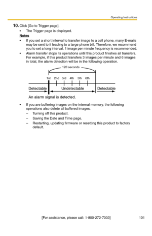 Page 101Operating Instructions
[For assistance, please call: 1-800-272-7033] 101
10.Click [Go to Trigger page].
 The Trigger page is displayed.
Notes
 If you set a short interval to transfer image to a cell phone, many E-mails 
may be sent to it leading to a large phone bill. Therefore, we recommend 
you to set a long interval. 1 image per minute frequency is recommended.
 Alarm transfer stops its operations until this product finishes all transfers. 
For example, if this product transfers 3 images per minute...