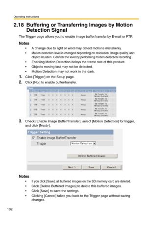 Page 102Operating Instructions
102
2.18 Buffering or Transferring Images by Motion 
Detection Signal
The Trigger page allows you to enable image buffer/transfer by E-mail or FTP.
Notes
 A change due to light or wind may detect motions mistakenly.
 Motion detection level is changed depending on resolution, image quality, and 
object situation. Confirm the level by performing motion detection recording.
 Enabling Motion Detection delays the frame rate of this product.
 Objects moving fast may not be detected....