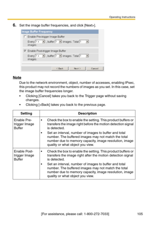 Page 105Operating Instructions
[For assistance, please call: 1-800-272-7033] 105
6.Set the image buffer frequencies, and click [Next>].
Note
Due to the network environment, object, number of accesses, enabling IPsec, 
this product may not record the numbers of images as you set. In this case, set 
the image buffer frequencies longer.
 Clicking [Cancel] takes you back to the Trigger page without saving 
changes.
 Clicking [