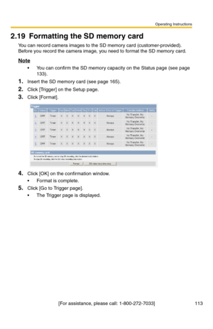 Page 113Operating Instructions
[For assistance, please call: 1-800-272-7033] 113
2.19 Formatting the SD memory card
You can record camera images to the SD memory card (customer-provided). 
Before you record the camera image, you need to format the SD memory card.
Note
 You can confirm the SD memory capacity on the Status page (see page 
133).
1.Insert the SD memory card (see page 165).
2.Click [Trigger] on the Setup page.
3.Click [Format].
4.Click [OK] on the confirmation window.
 Format is complete.
5.Click...