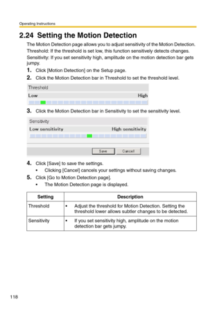 Page 118Operating Instructions
118
2.24 Setting the Motion Detection
The Motion Detection page allows you to adjust sensitivity of the Motion Detection. 
Threshold: If the threshold is set low, this function sensitively detects changes.
Sensitivity: If you set sensitivity high, amplitude on the motion detection bar gets 
jumpy.
1.Click [Motion Detection] on the Setup page.
2.Click the Motion Detection bar in Threshold to set the threshold level.
3.Click the Motion Detection bar in Sensitivity to set the...