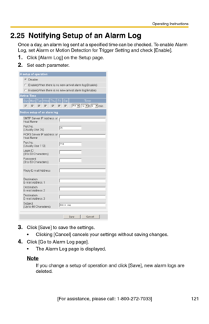 Page 121Operating Instructions
[For assistance, please call: 1-800-272-7033] 121
2.25 Notifying Setup of an Alarm Log
Once a day, an alarm log sent at a specified time can be checked. To enable Alarm 
Log, set Alarm or Motion Detection for Trigger Setting and check [Enable].
1.Click [Alarm Log] on the Setup page.
2.Set each parameter.
3.Click [Save] to save the settings.
 Clicking [Cancel] cancels your settings without saving changes.
4.Click [Go to Alarm Log page].
 The Alarm Log page is displayed.
Note
If...