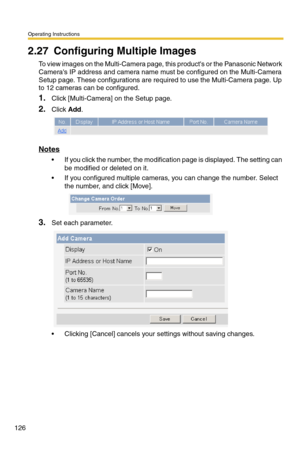 Page 126Operating Instructions
126
2.27 Configuring Multiple Images
To view images on the Multi-Camera page, this products or the Panasonic Network 
Cameras IP address and camera name must be configured on the Multi-Camera 
Setup page. These configurations are required to use the Multi-Camera page. Up 
to 12 cameras can be configured.
1.Click [Multi-Camera] on the Setup page.
2.Click Add.
Notes
 If you click the number, the modification page is displayed. The setting can 
be modified or deleted on it.
 If you...