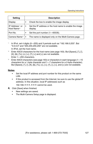 Page 127Operating Instructions
[For assistance, please call: 1-800-272-7033] 127
Notes
 Set the local IP address and port number for this product on the same 
LAN.
 If this product is accessed from the Internet, be sure to use the global IP 
address. In this situation, local IP addresses such as 
192.168.
. cannot be used.
4.Click [Save] when finished.
 New settings are saved.
 The Multi-Camera Setup page is displayed.
SettingDescription
Display Check the box to enable the image display.
IP Address*1 or...