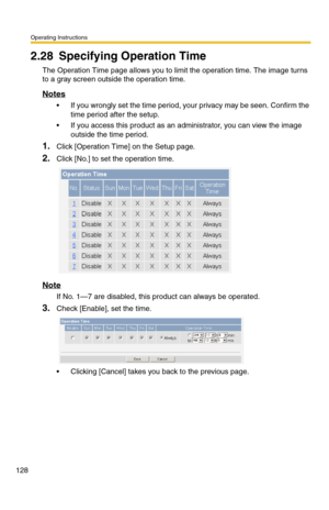 Page 128Operating Instructions
128
2.28 Specifying Operation Time
The Operation Time page allows you to limit the operation time. The image turns 
to a gray screen outside the operation time.
Notes
 If you wrongly set the time period, your privacy may be seen. Confirm the 
time period after the setup.
 If you access this product as an administrator, you can view the image 
outside the time period.
1.Click [Operation Time] on the Setup page.
2.Click [No.] to set the operation time.
Note
If No. 1—7 are disabled,...