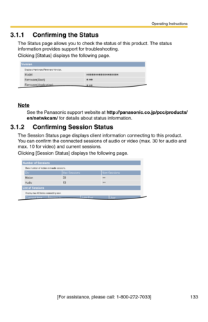 Page 133Operating Instructions
[For assistance, please call: 1-800-272-7033] 133
3.1.1 Confirming the Status
The Status page allows you to check the status of this product. The status 
information provides support for troubleshooting.
Clicking [Status] displays the following page.
Note
See the Panasonic support website at http://panasonic.co.jp/pcc/products/
en/netwkcam/ for details about status information.
3.1.2 Confirming Session Status
The Session Status page displays client information connecting to this...