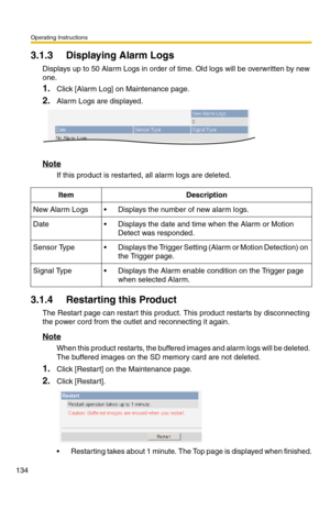 Page 134Operating Instructions
134
3.1.3 Displaying Alarm Logs
Displays up to 50 Alarm Logs in order of time. Old logs will be overwritten by new 
one.
1.Click [Alarm Log] on Maintenance page.
2.Alarm Logs are displayed.
Note
If this product is restarted, all alarm logs are deleted.
3.1.4 Restarting this Product
The Restart page can restart this product. This product restarts by disconnecting 
the power cord from the outlet and reconnecting it again.
Note
When this product restarts, the buffered images and alarm...