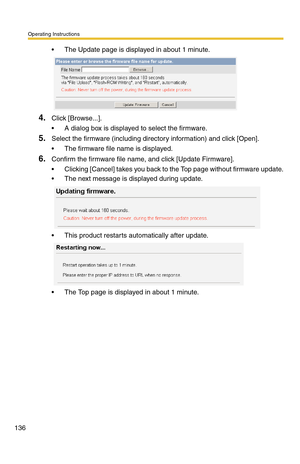 Page 136Operating Instructions
136
 The Update page is displayed in about 1 minute.
4.Click [Browse...].
 A dialog box is displayed to select the firmware.
5.Select the firmware (including directory information) and click [Open].
 The firmware file name is displayed.
6.Confirm the firmware file name, and click [Update Firmware].
 Clicking [Cancel] takes you back to the Top page without firmware update.
 The next message is displayed during update.
 This product restarts automatically after update.
 The...