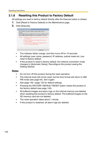 Page 140Operating Instructions
140
3.1.8 Resetting this Product to Factory Default
All settings are reset to factory default directly after the Execute button is clicked.
1.Click [Reset to Factory Default] on the Maintenance page.
2.Click [Execute].
 The indicator blinks orange, and then turns off for 10 seconds.
 All settings (user name, password, IP address, subnet mask etc.) are 
reset to factory default.
 If this product is reset to factory default, the network connection mode 
changes to [Automatic...