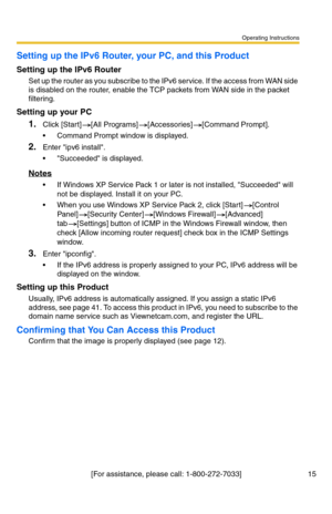 Page 15Operating Instructions
[For assistance, please call: 1-800-272-7033] 15
Setting up the IPv6 Router, your PC, and this Product
Setting up the IPv6 Router
Set up the router as you subscribe to the IPv6 service. If the access from WAN side 
is disabled on the router, enable the TCP packets from WAN side in the packet 
filtering.
Setting up your PC
1.Click [Start][All Programs][Accessories][Command Prompt].
 Command Prompt window is displayed.
2.Enter ipv6 install.
 Succeeded is displayed.
Notes
 If...