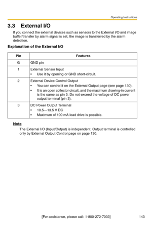 Page 143Operating Instructions
[For assistance, please call: 1-800-272-7033] 143
3.3 External I/O
If you connect the external devices such as sensors to the External I/O and image 
buffer/transfer by alarm signal is set, the image is transferred by the alarm 
detection.
Explanation of the External I/O
Note
The External I/O (Input/Output) is independent. Output terminal is controlled 
only by External Output Control page on page 
130.
PinFeatures
GGND pin
1External Sensor Input
 Use it by opening or GND...