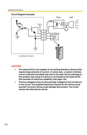 Page 144Operating Instructions
144
Circuit Diagram Example
CAUTION
The external I/O is not capable of connecting directly to devices that 
require large amounts of current. In some case, a custom interface 
circuit (customer-provided) may have to be used. Serious damage to 
this product may result if a device is connected to the external I/O 
that exceeds its electrical capability (see page 
143).
The low voltage/current circuits and high voltage/current circuits are 
in the circuit. The qualified electrician...