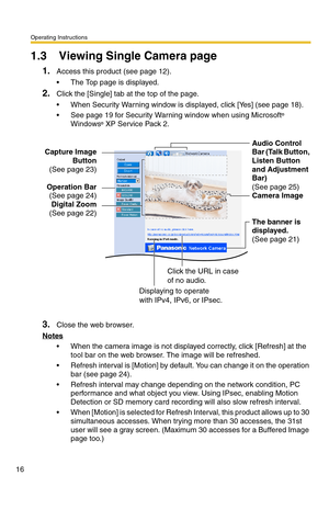 Page 16Operating Instructions
16
1.3 Viewing Single Camera page
1.Access this product (see page 12).
 The Top page is displayed.
2.Click the [Single] tab at the top of the page.
 When Security Warning window is displayed, click [Yes] (see page 18).
 See page 19 for Security Warning window when using Microsoft® 
Windows® XP Service Pack 2.
3.Close the web browser.
Notes
 When the camera image is not displayed correctly, click [Refresh] at the 
tool bar on the web browser. The image will be refreshed.
...