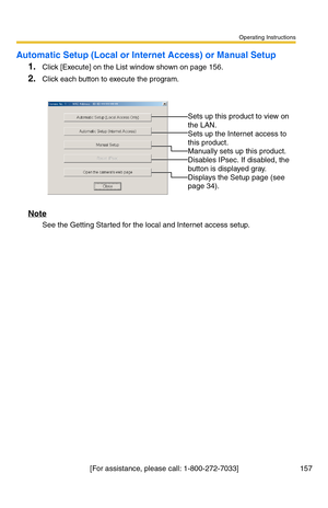 Page 157Operating Instructions
[For assistance, please call: 1-800-272-7033] 157
Automatic Setup (Local or Internet Access) or Manual Setup
1.Click [Execute] on the List window shown on page 156.
2.Click each button to execute the program.
Note
See the Getting Started for the local and Internet access setup.
 
 
Sets up this product to view on 
the LAN.
 
Sets up the Internet access to 
this product.
 
Manually sets up this product. 
Disables IPsec. If disabled, the 
button is displayed gray.
 
Displays the...