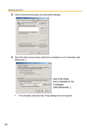 Page 160Operating Instructions
160
3.Click the [Connections] tab, and click [LAN Settings].
4.See if the Use a proxy server check box is checked or not. If checked, click 
[Advanced...].
 If not checked, click [Cancel]. Proxy settings are not required.
See if the check
box is checked or not.
If checked, 
click [Advanced...]. 