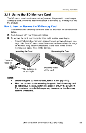 Page 165Operating Instructions
[For assistance, please call: 1-800-272-7033] 165
3.11 Using the SD Memory Card
The SD memory card (customer-provided) enables this product to store images 
and replay them. Follow the instructions below to insert the SD memory card into 
this product.
How to Insert or Remove the SD Memory Card
1.Confirm that the SD memory card label faces up, and insert the card shown as 
below.
2.Push the card with your finger until it clicks.
3.To remove the card, push its center, then pull it...