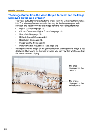 Page 20Operating Instructions
20
The Image Output from the Video Output Terminal and the Image 
Displayed on the Web Browser
 The video output terminal outputs the image from the video input terminal as 
it is. The following features are effective only for the image on your web 
browser, and not effective for the image from the video output terminal.
 Digital Zoom (See page 22)
 Click to Center with Digital Zoom (See page 22)
 Snapshot (See page 23)
 Refresh Interval (See page 24)
 Resolution (See page...