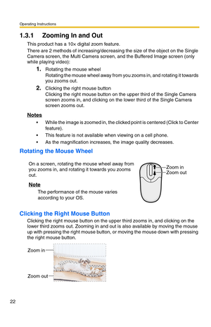 Page 22Operating Instructions
22
1.3.1 Zooming In and Out
This product has a 10× digital zoom feature.
There are 2 methods of increasing/decreasing the size of the object on the Single 
Camera screen, the Multi Camera screen, and the Buffered Image screen (only 
while playing video):
1.Rotating the mouse wheel 
Rotating the mouse wheel away from you zooms in, and rotating it towards 
you zooms out.
2.Clicking the right mouse button 
Clicking the right mouse button on the upper third of the Single Camera 
screen...