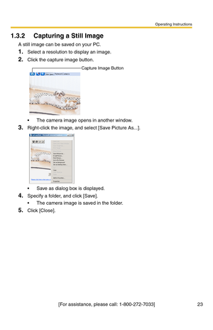 Page 23Operating Instructions
[For assistance, please call: 1-800-272-7033] 23
1.3.2 Capturing a Still Image
A still image can be saved on your PC.
1.Select a resolution to display an image.
2.Click the capture image button.
 The camera image opens in another window.
3.Right-click the image, and select [Save Picture As...].
 Save as dialog box is displayed.
4.Specify a folder, and click [Save].
 The camera image is saved in the folder.
5.Click [Close].
Capture Image Button 