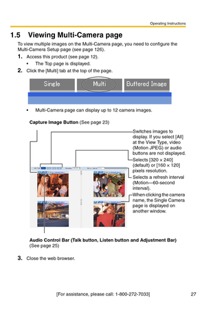 Page 27Operating Instructions
[For assistance, please call: 1-800-272-7033] 27
1.5 Viewing Multi-Camera page
To view multiple images on the Multi-Camera page, you need to configure the 
Multi-Camera Setup page (see page 
126).
1.Access this product (see page 12).
 The Top page is displayed.
2.Click the [Multi] tab at the top of the page.
 Multi-Camera page can display up to 12 camera images.
3.Close the web browser.
Capture Image Button (See page 23)
Switches images to 
display. If you select [All] 
at the...