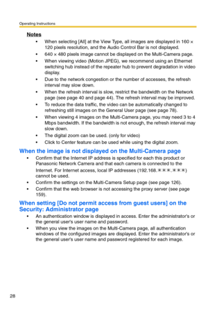 Page 28Operating Instructions
28
Notes
 When selecting [All] at the View Type, all images are displayed in 160 × 
120 pixels resolution, and the Audio Control Bar is not displayed.
 640 × 480 pixels image cannot be displayed on the Multi-Camera page.
 When viewing video (Motion JPEG), we recommend using an Ethernet 
switching hub instead of the repeater hub to prevent degradation in video 
display.
 Due to the network congestion or the number of accesses, the refresh 
interval may slow down.
 When the...