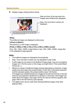 Page 30Operating Instructions
30
4.Display images clicking buttons below.
Notes
 The buffered images are displayed chronologically.
 Date, Time and frame number are not displayed in play mode.
 A still image can be saved on the Buffered Image page, if you are not playing 
images on it. Put the cursor on the image, and right-click it. Then select [Save 
Picture As...].
 Maximum number of buffered images change depending on resolution, image 
quality and what object this product buffers. At the 320 × 240...