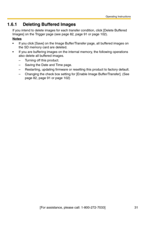 Page 31Operating Instructions
[For assistance, please call: 1-800-272-7033] 31
1.6.1 Deleting Buffered Images
If you intend to delete images for each transfer condition, click [Delete Buffered 
Images] on the Trigger page (see page 
82, page 91 or page 102).
Notes
 If you click [Save] on the Image Buffer/Transfer page, all buffered images on 
the SD memory card are deleted.
 If you are buffering images on the internal memory, the following operations 
also delete all buffered images.
– Turning off this...