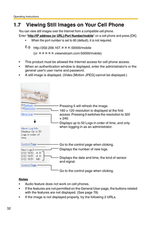 Page 32Operating Instructions
32
1.7 Viewing Still Images on Your Cell Phone
You can view still images over the Internet from a compatible cell phone.
Enter http://IP address (or URL):Port Number/mobile on a cell phone and press [OK]. 
 When the port number is set to 80 (default), it is not required.
 This product must be allowed the Internet access for cell phone access.
 When an authentication window is displayed, enter the administrators or the 
general users user name and password.
 A still image is...