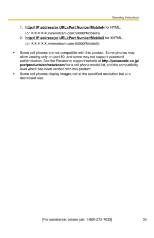 Page 33Operating Instructions
[For assistance, please call: 1-800-272-7033] 33
 Some cell phones are not compatible with this product. Some phones may 
allow viewing only on port 80, and some may not support password 
authentication. See the Panasonic support website at 
http://panasonic.co.jp/
pcc/products/en/netwkcam/ for a cell phone model list, and the compatibility 
level which has been verified with this product.
 Some cell phones display images not at the specified resolution but at a 
decreased size....