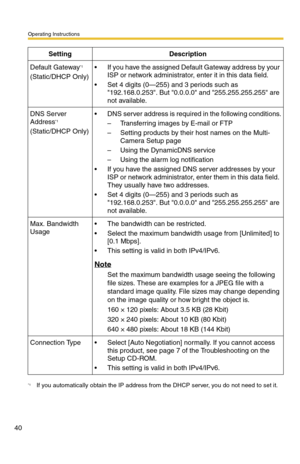 Page 40Operating Instructions
40
Default Gateway*1
(Static/DHCP Only)
 If you have the assigned Default Gateway address by your 
ISP or network administrator, enter it in this data field.
 Set 4 digits (0—255) and 3 periods such as 
192.168.0.253. But 0.0.0.0 and 255.255.255.255 are 
not available.
DNS Server 
Address*1
(Static/DHCP Only)
 DNS server address is required in the following conditions.
– Transferring images by E-mail or FTP
– Setting products by their host names on the Multi-
Camera Setup page
–...