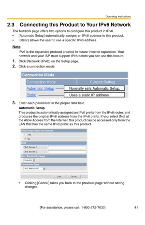 Page 41Operating Instructions
[For assistance, please call: 1-800-272-7033] 41
2.3 Connecting this Product to Your IPv6 Network
The Network page offers two options to configure this product in IPv6.
 [Automatic Setup] automatically assigns an IPv6 address to this product.
 [Static] allows the user to use a specific IPv6 address.
Note
IPv6 is the expanded protocol created for future Internet expansion. Your 
network and your ISP must support IPv6 before you can use this feature.
1.Click [Network (IPv6)] on the...