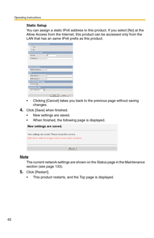 Page 42Operating Instructions
42
Static Setup
You can assign a static IPv6 address to this product. If you select [No] at the 
Allow Access from the Internet, this product can be accessed only from the 
LAN that has an same IPv6 prefix as this product.
 Clicking [Cancel] takes you back to the previous page without saving 
changes.
4.Click [Save] when finished.
 New settings are saved.
 When finished, the following page is displayed. 
Note
The current network settings are shown on the Status page in the...