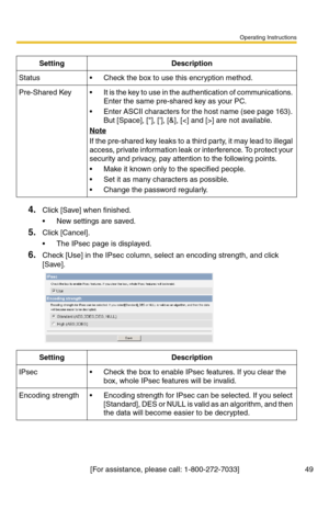 Page 49Operating Instructions
[For assistance, please call: 1-800-272-7033] 49
4.Click [Save] when finished.
 New settings are saved.
5.Click [Cancel].
 The IPsec page is displayed.
6.Check [Use] in the IPsec column, select an encoding strength, and click 
[Save]. 
SettingDescription
Status Check the box to use this encryption method.
Pre-Shared Key It is the key to use in the authentication of communications. 
Enter the same pre-shared key as your PC.
 Enter ASCII characters for the host name (see page...