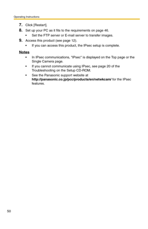 Page 50Operating Instructions
50
7.Click [Restart].
8.Set up your PC as it fits to the requirements on page 46.
 Set the FTP server or E-mail server to transfer images.
9.Access this product (see page 12).
 If you can access this product, the IPsec setup is complete.
Notes
 In IPsec communications, IPsec is displayed on the Top page or the 
Single Camera page.
 If you cannot communicate using IPsec, see page 20 of the 
Troubleshooting on the Setup CD-ROM.
 See the Panasonic support website at...