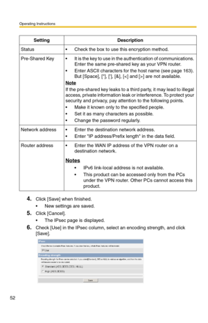 Page 52Operating Instructions
52
4.Click [Save] when finished.
 New settings are saved.
5.Click [Cancel].
 The IPsec page is displayed.
6.Check [Use] in the IPsec column, select an encoding strength, and click 
[Save]. 
SettingDescription
Status Check the box to use this encryption method.
Pre-Shared Key It is the key to use in the authentication of communications. 
Enter the same pre-shared key as your VPN router.
 Enter ASCII characters for the host name (see page 163). 
But [Space], [], [], [&], [] are...