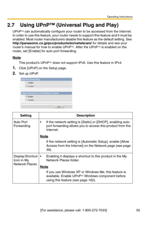 Page 55Operating Instructions
[For assistance, please call: 1-800-272-7033] 55
2.7 Using UPnP™ (Universal Plug and Play)
UPnPTM can automatically configure your router to be accessed from the Internet. 
In order to use this feature, your router needs to support this feature and it must be 
enabled. Most router manufacturers disable this feature as the default setting. See 
http://panasonic.co.jp/pcc/products/en/netwkcam/ for details and see your 
routers manual for how to enable UPnPTM. After the UPnPTM is...