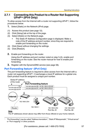 Page 57Operating Instructions
[For assistance, please call: 1-800-272-7033] 57
2.7.1 Connecting this Product to a Router Not Supporting 
UPnPTM (IPv4 Only)
To allow access from the Internet with a router not supporting UPnPTM, follow the 
procedures below.
1.Select [Static] on the Network (IPv4) page.
2.Enable port forwarding on the router.
Using the IP address and port number noted on step 1.(3), enable port 
forwarding on the router. See the router manual for how to enable port 
forwarding.
3.Register with...