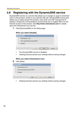 Page 58Operating Instructions
58
2.8 Registering with the DynamicDNS service
DynamicDNS service is a service that allows you to assign an easy-to-remember 
name to this product, similar to your favorite web site. DynamicDNS service also 
allows you to easily access this product, even when your ISP changes the IP 
address. Panasonic Communications recommends you to register with it for the 
Internet access to this product. See 
http://www.viewnetcam.com for details 
about the Viewnetcam.com service.
1.Click...