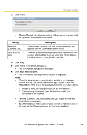 Page 59Operating Instructions
[For assistance, please call: 1-800-272-7033] 59
3.Click [Save].
 Clicking [Cancel] cancels your settings without saving changes, and 
the DynamicDNS window is displayed.
4.Click [OK].
5.Click [Go to Viewnetcam.com page].
 The Viewnetcam.com page is displayed.
6.Click Your Account Link.
 The Viewnetcam.com registration website is displayed.
Notes
 When the Viewnetcam.com registration website is not displayed, 
confirm that the URL is displayed in the right column of the Your...