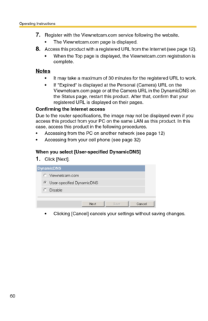 Page 60Operating Instructions
60
7.Register with the Viewnetcam.com service following the website.
 The Viewnetcam.com page is displayed.
8.Access this product with a registered URL from the Internet (see page 12).
 When the Top page is displayed, the Viewnetcam.com registration is 
complete.
Notes
 It may take a maximum of 30 minutes for the registered URL to work.
 If Expired is displayed at the Personal (Camera) URL on the 
Viewnetcam.com page or at the Camera URL in the DynamicDNS on 
the Status page,...