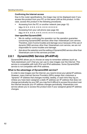 Page 62Operating Instructions
62
Confirming the Internet access
Due to the router specifications, the image may not be displayed even if you 
access this product from your PC on the same LAN as this product. In this 
case, access this product in the following procedures.
 Accessing from the PC on another network (see page 12) 
http://...:
 Accessing from your cell phone (see page 32) 
http://...:/mobile
User-specified DynamicDNS
 We do neither confirming the operation nor the operation guarantee 
concerning...