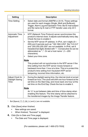 Page 65Operating Instructions
[For assistance, please call: 1-800-272-7033] 65
3.Click [Save] when finished.
 New settings are saved.
 When finished, Success! is displayed.
4.Click [Go to Date and Time page].
 The Date and Time page is displayed.
SettingDescription
Time Setting Select date and format (AM/PM or 24 H). These settings 
are used for each images (Single, Multi and Buffered), 
Trigger, Alarm Log and Operation Time. But E-mail subject 
and file name by E-mail or FTP transfer uses only 24 h 
for...