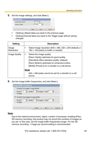 Page 93Operating Instructions
[For assistance, please call: 1-800-272-7033] 93
5.Set the image settings, and click [Next>].
 Clicking [].
Note
Due to the network environment, object, number of accesses, enabling IPsec, 
SD memory recording, this product may not record the numbers of images as 
you set. In this case, set the image buffer frequencies longer. For the SD 
memory recording, 1 image per second setting is recommended.
SettingDescription
Image 
Resolution Select image resolution (640 × 480, 320 × 240...