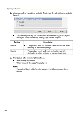 Page 100Operating Instructions
100
8.After you confirm the settings and click [Next>], set E-mail notification and click 
[Next>].
 If you select [Enable], the E-mail Notification When Triggered page is 
displayed. Enter the settings seeing page 
98 and page 99.
9.Click [Save] after confirming the settings.
 New settings are saved.
 When finished, Success! is displayed.
Note
If you click [Save], all buffered images on the SD memory card are 
deleted.
SettingDescription
Disable This product does not send an...