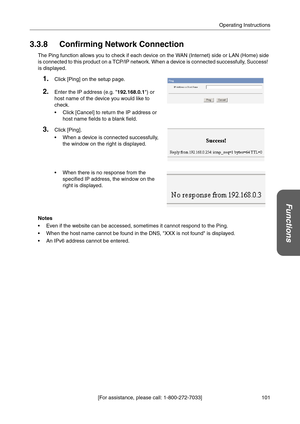 Page 101101 [For assistance, please call: 1-800-272-7033]Operating Instructions
Functions
3.3.8 Confirming Network Connection
The Ping function allows you to check if each device on the WAN (Internet) side or LAN (Home) side 
is connected to this product on a TCP/IP network. When a device is connected successfully, Success!  
is displayed.
Notes
 Even if the website can be accessed, sometimes it cannot respond to the Ping.
 When the host name cannot be found in the DNS, XXX is not found is displayed.
 An IPv6...