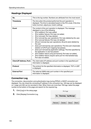 Page 106Operating Instructions
106
Headings Displayed
Connection Log
The connection, disconnection and authentication logs during PPPoE or DHCP connection are 
displayed. You can check the connecting IP address in the connection log. 100 logs can be displayed 
on 1 page and 400 can be recorded in total. When there are more than 100 logs, select the page 
number at the bottom of the page and search for the required log.
No.This is the log number. Numbers are attributed from the most recent.
TimestampThe time when...