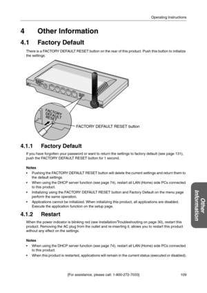 Page 109109 [For assistance, please call: 1-800-272-7033]Operating Instructions
Other 
Information
4Other Information
4.1 Factory Default
There is a FACTORY DEFAULT RESET button on the rear of this product. Push this button to initialize 
the settings.
4.1.1 Factory Default
If you have forgotten your password or want to return the settings to factory default (see page 131), 
push the FACTORY DEFAULT RESET button for 1 second.
Notes
 Pushing the FACTORY DEFAULT RESET button will delete the current settings and...